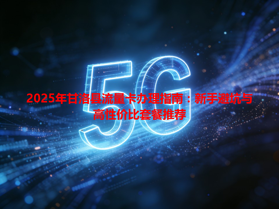 2025年甘洛县流量卡办理指南：新手避坑与高性价比套餐推荐