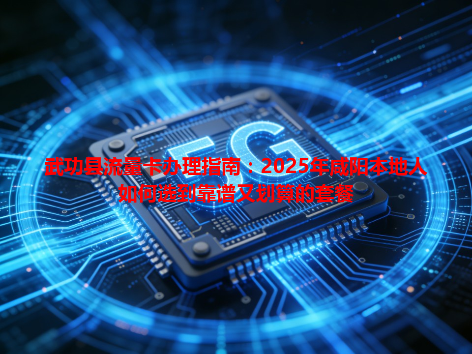 武功县流量卡办理指南：2025年咸阳本地人如何选到靠谱又划算的套餐