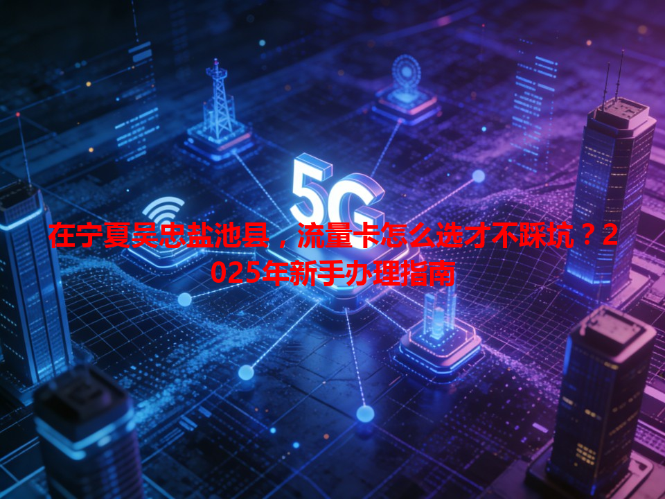 在宁夏吴忠盐池县，流量卡怎么选才不踩坑？2025年新手办理指南