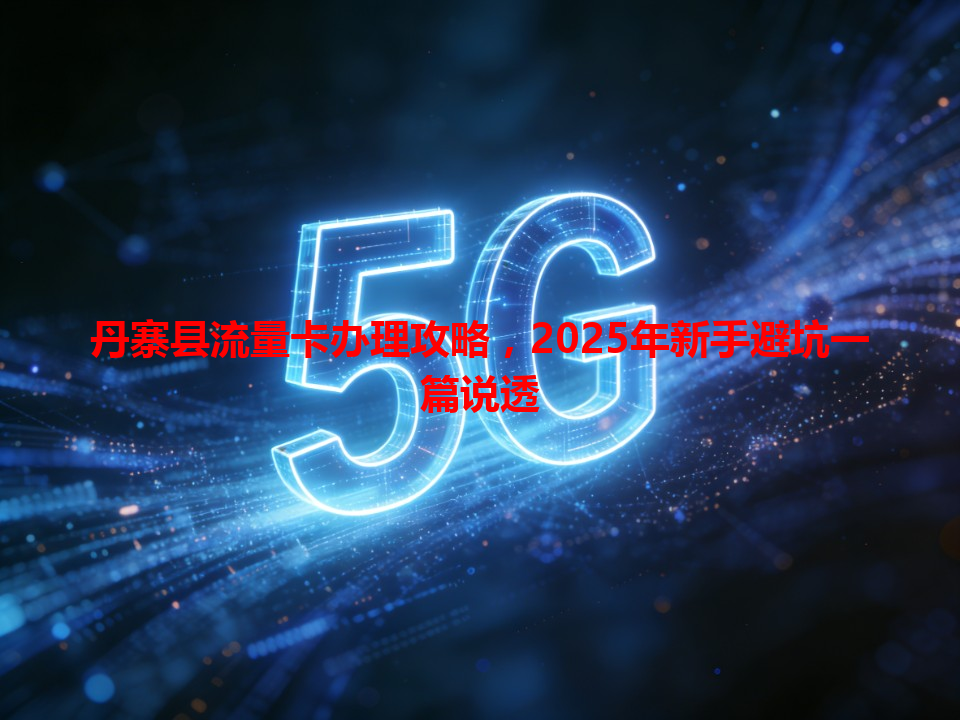 丹寨县流量卡办理攻略，2025年新手避坑一篇说透