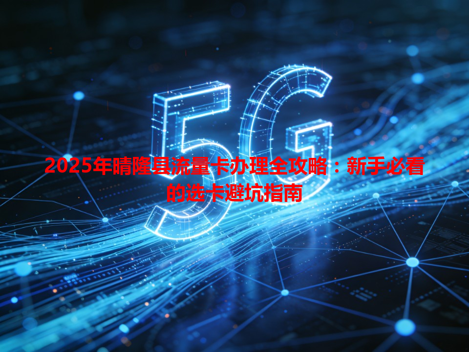 2025年晴隆县流量卡办理全攻略：新手必看的选卡避坑指南