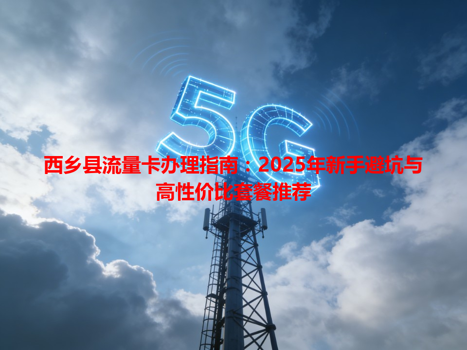 西乡县流量卡办理指南：2025年新手避坑与高性价比套餐推荐