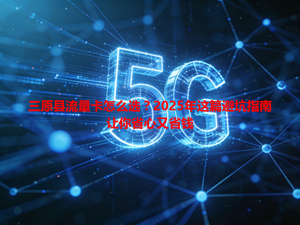 三原县流量卡怎么选？2025年这篇避坑指南让你省心又省钱
