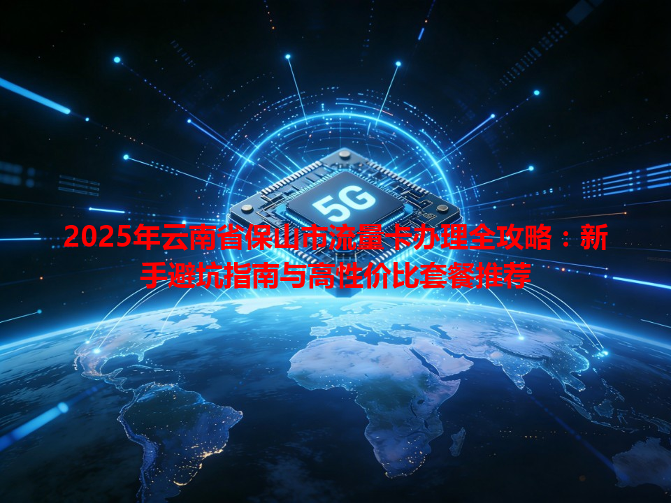 2025年云南省保山市流量卡办理全攻略：新手避坑指南与高性价比套餐推荐