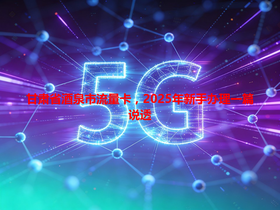 甘肃省酒泉市流量卡，2025年新手办理一篇说透