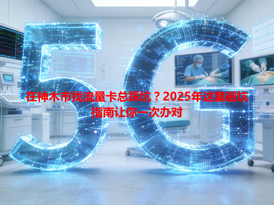 在神木市找流量卡总踩坑？2025年这篇避坑指南让你一次办对