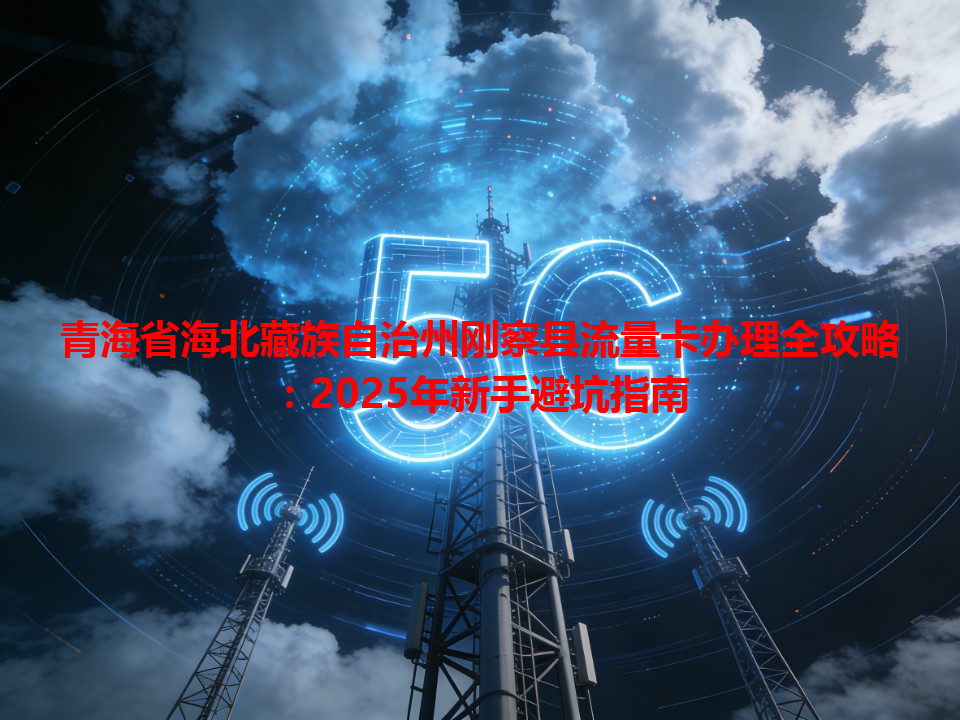 青海省海北藏族自治州刚察县流量卡办理全攻略：2025年新手避坑指南