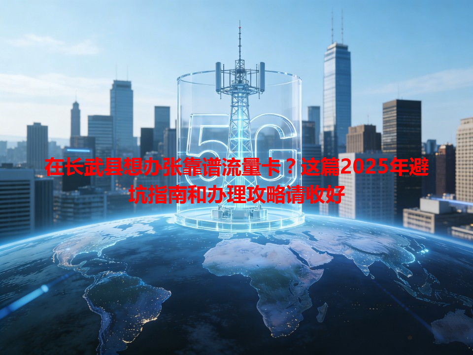 在长武县想办张靠谱流量卡？这篇2025年避坑指南和办理攻略请收好
