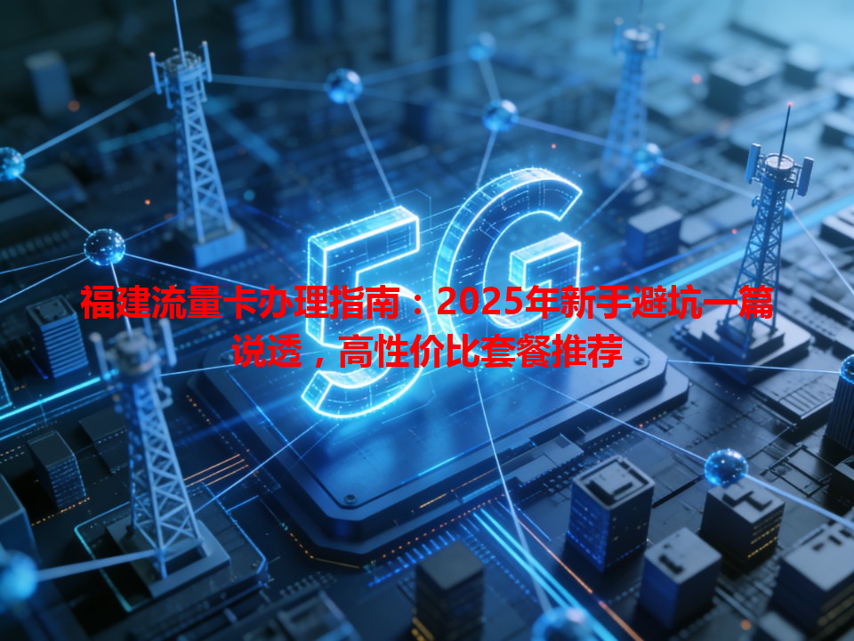 福建流量卡办理指南：2025年新手避坑一篇说透，高性价比套餐推荐