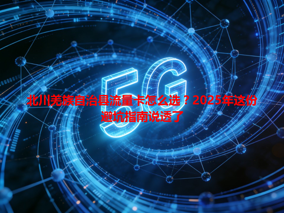 北川羌族自治县流量卡怎么选？2025年这份避坑指南说透了