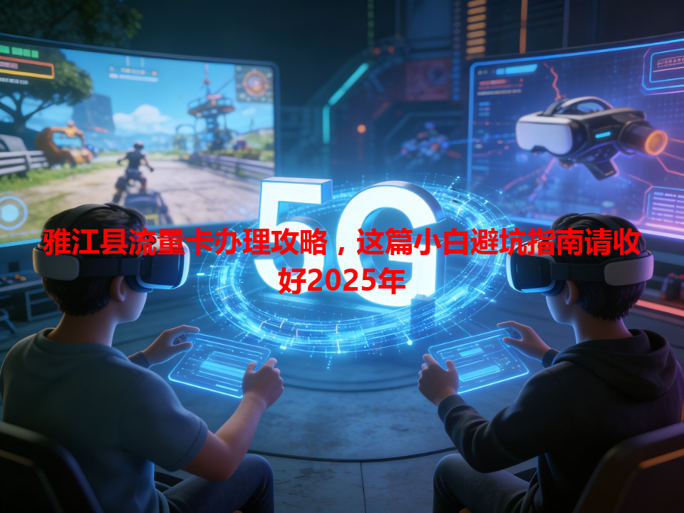 雅江县流量卡办理攻略，这篇小白避坑指南请收好2025年