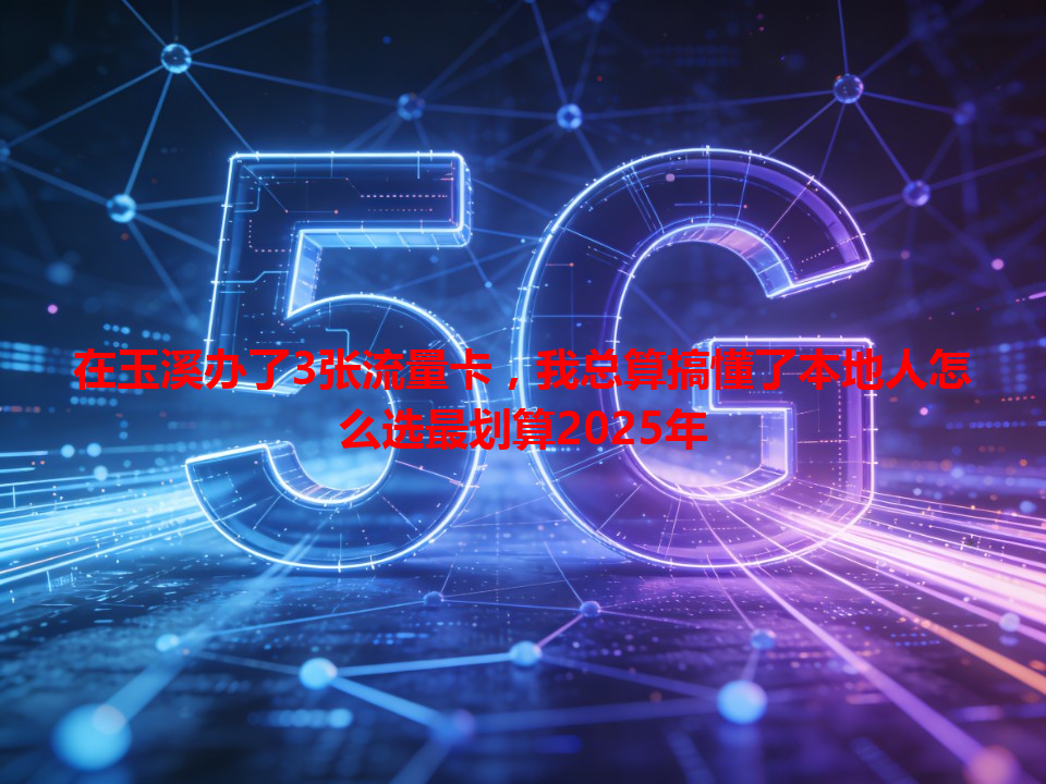 在玉溪办了3张流量卡，我总算搞懂了本地人怎么选最划算2025年