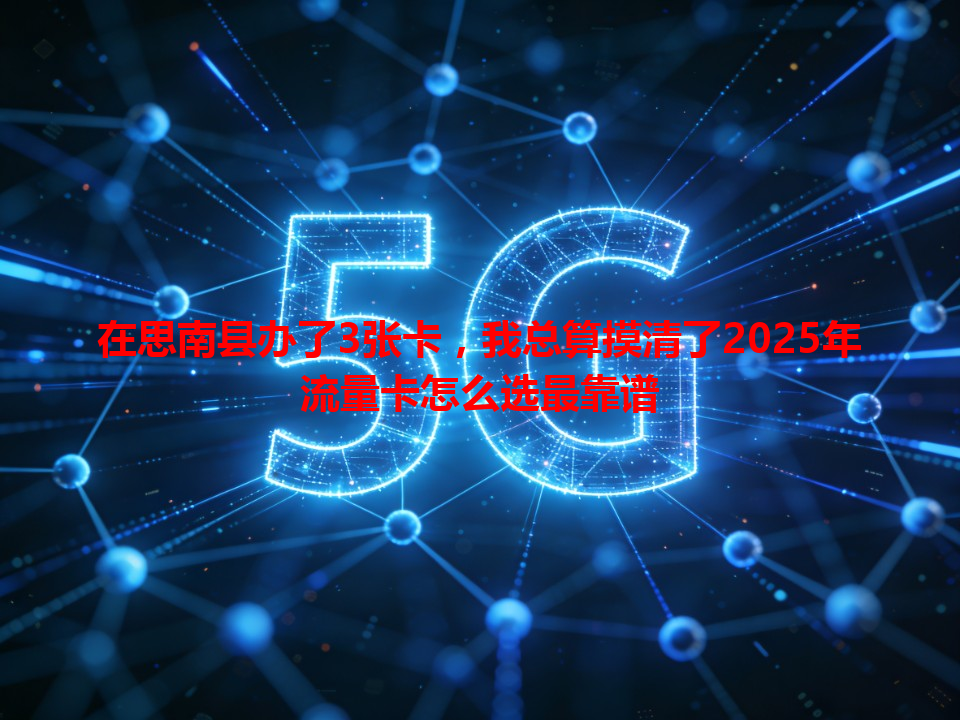 在思南县办了3张卡，我总算摸清了2025年流量卡怎么选最靠谱