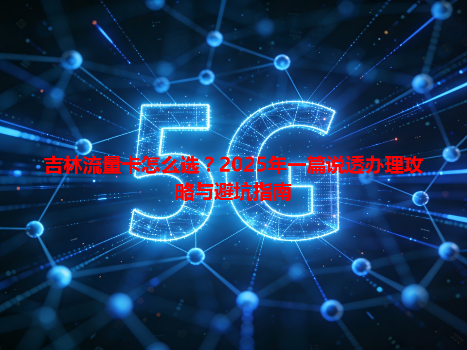 吉林流量卡怎么选？2025年一篇说透办理攻略与避坑指南