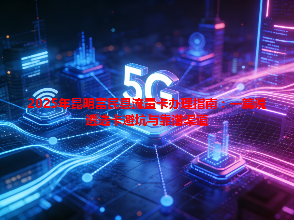 2025年昆明富民县流量卡办理指南：一篇说透选卡避坑与靠谱渠道