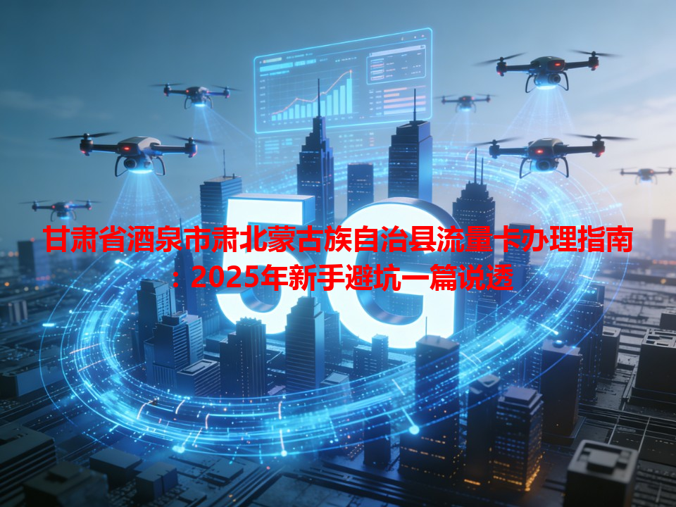 甘肃省酒泉市肃北蒙古族自治县流量卡办理指南：2025年新手避坑一篇说透