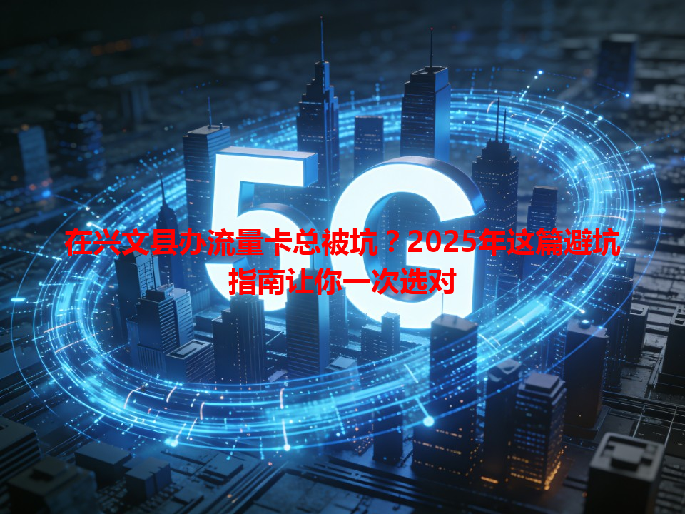 在兴文县办流量卡总被坑？2025年这篇避坑指南让你一次选对
