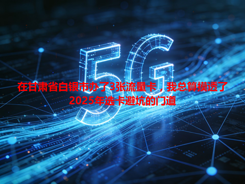 在甘肃省白银市办了3张流量卡，我总算摸透了2025年选卡避坑的门道