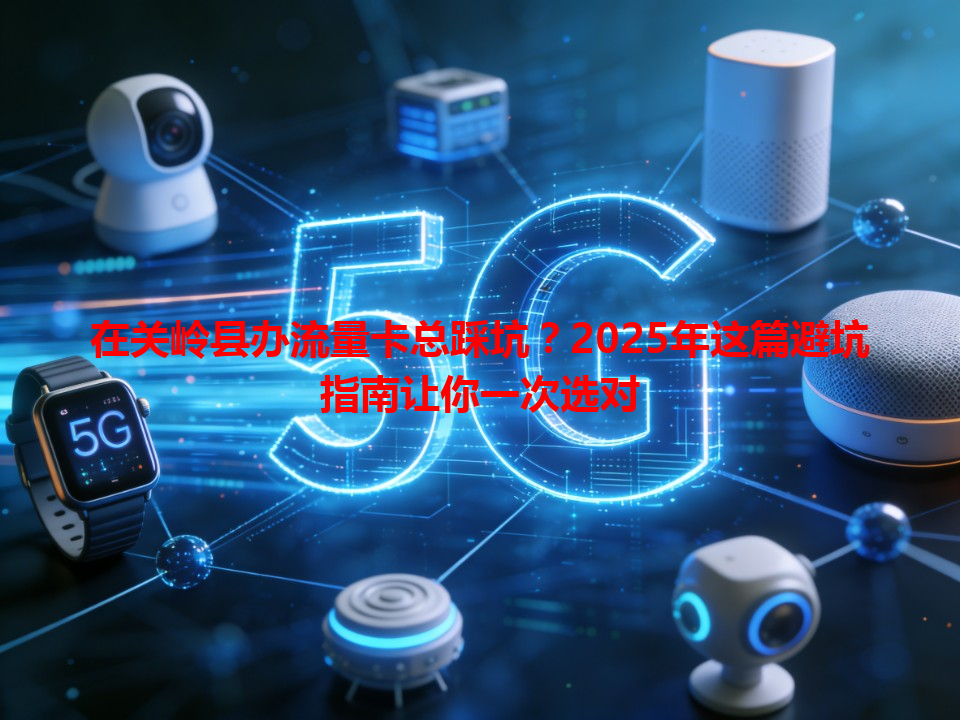 在关岭县办流量卡总踩坑？2025年这篇避坑指南让你一次选对