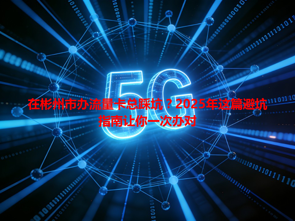 在彬州市办流量卡总踩坑？2025年这篇避坑指南让你一次办对