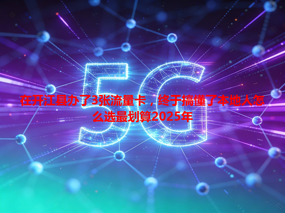 在开江县办了3张流量卡,终于搞懂了本地人怎么选最划算2025年