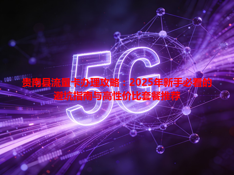 贵南县流量卡办理攻略：2025年新手必看的避坑指南与高性价比套餐推荐