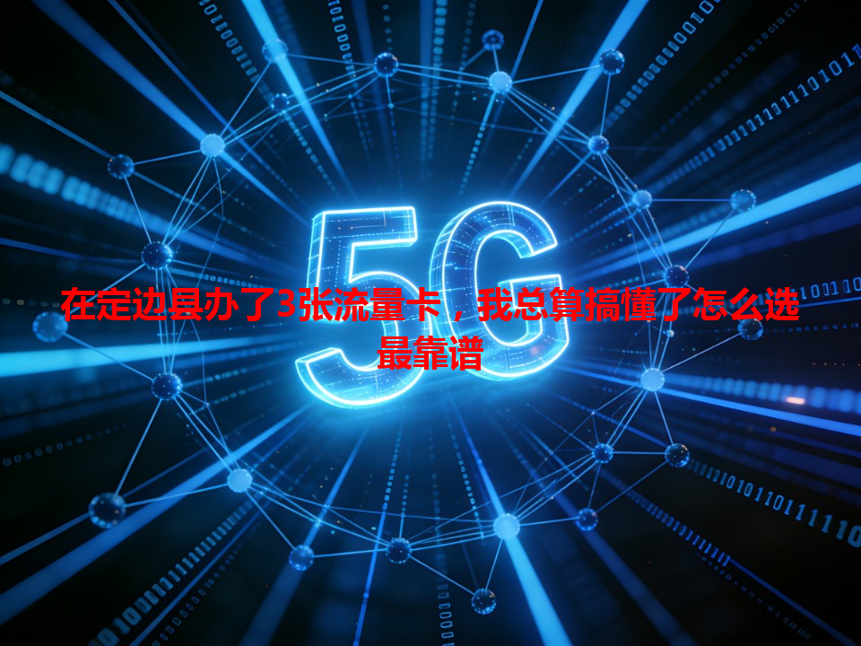 在定边县办了3张流量卡，我总算搞懂了怎么选最靠谱