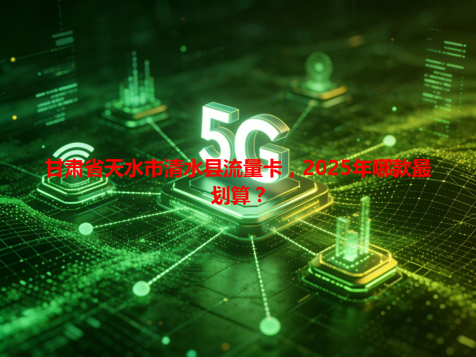 甘肃省天水市清水县流量卡，2025年哪款最划算？