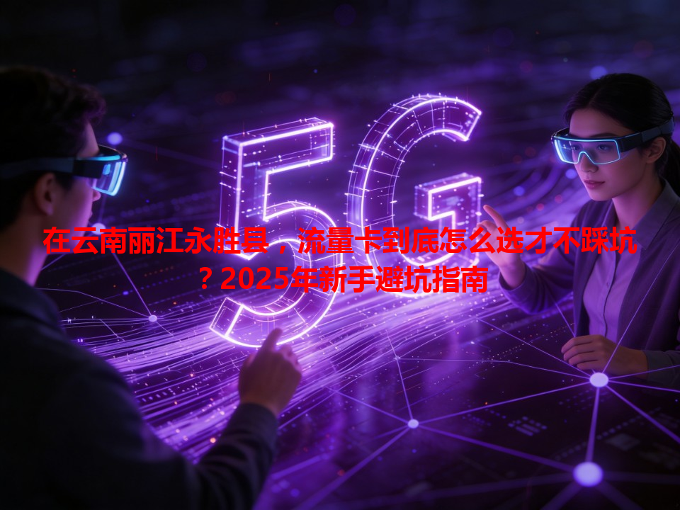 在云南丽江永胜县，流量卡到底怎么选才不踩坑？2025年新手避坑指南