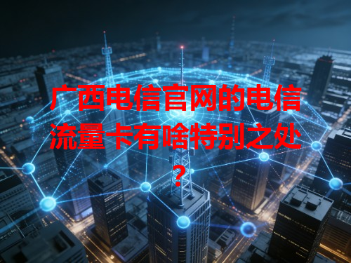 广西电信官网的电信流量卡有啥特别之处？
