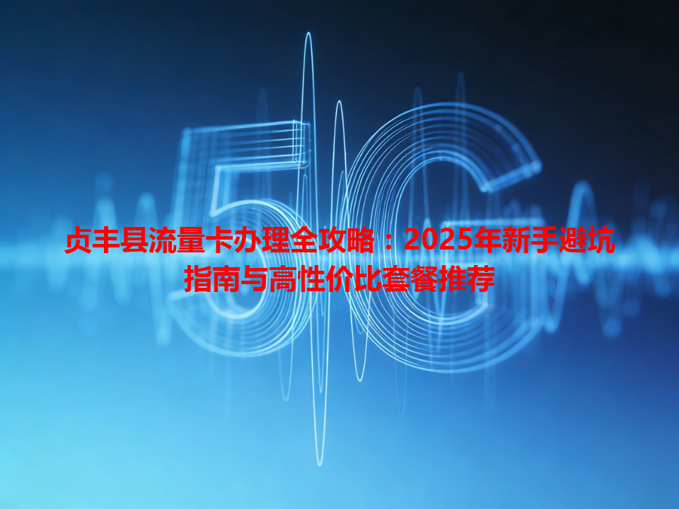 贞丰县流量卡办理全攻略：2025年新手避坑指南与高性价比套餐推荐