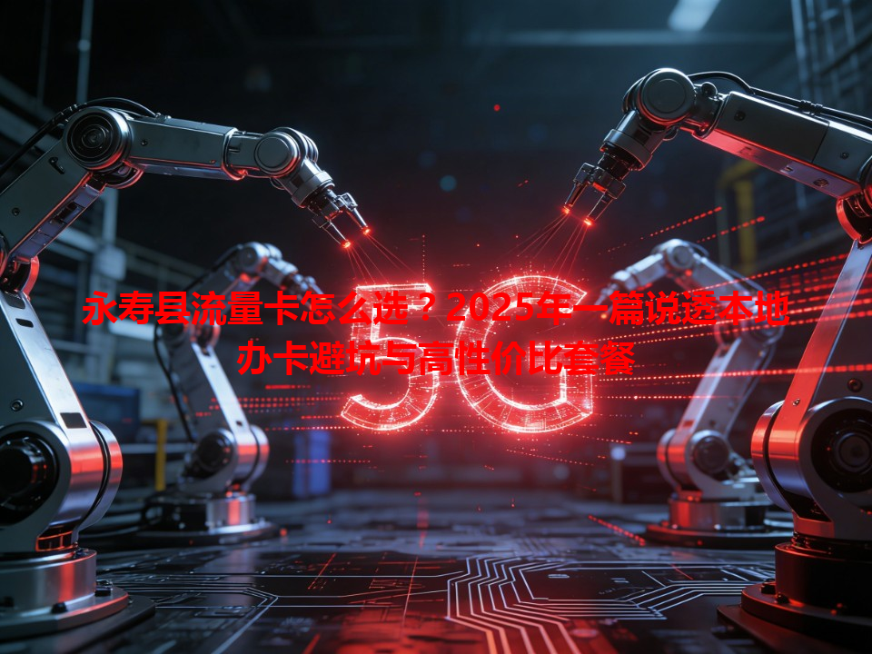 永寿县流量卡怎么选？2025年一篇说透本地办卡避坑与高性价比套餐