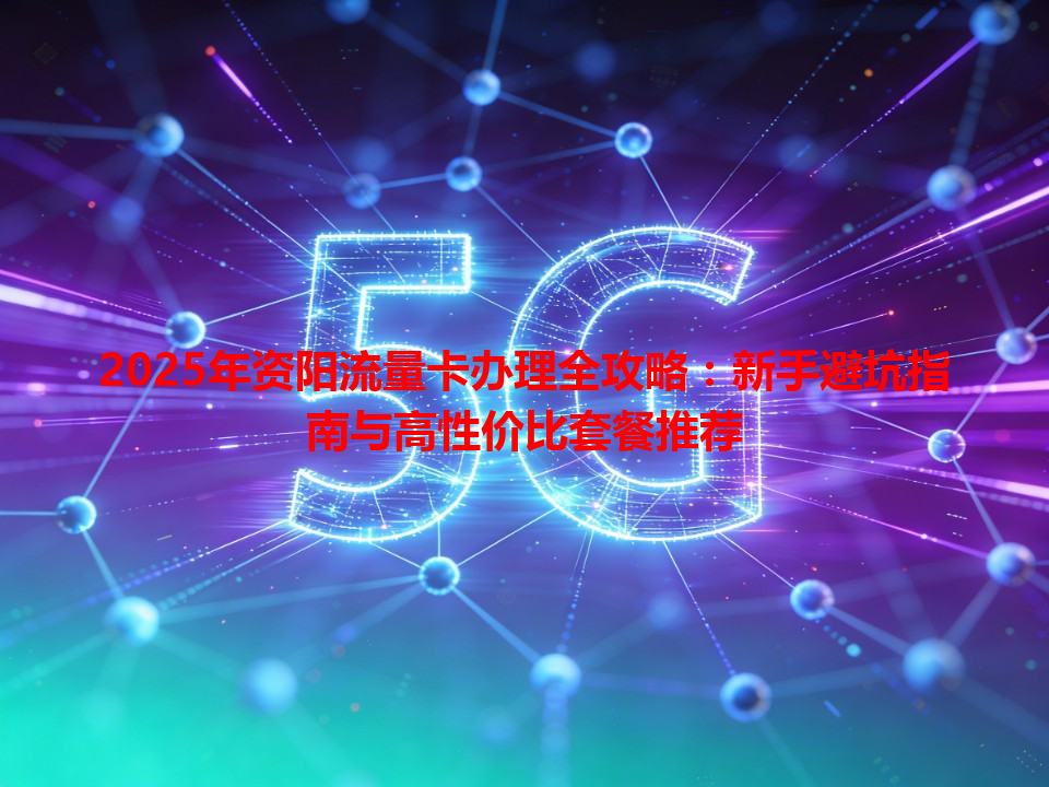 2025年资阳流量卡办理全攻略：新手避坑指南与高性价比套餐推荐