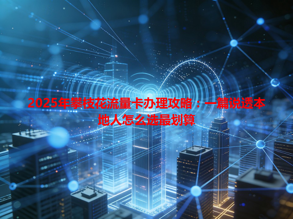 2025年攀枝花流量卡办理攻略：一篇说透本地人怎么选最划算