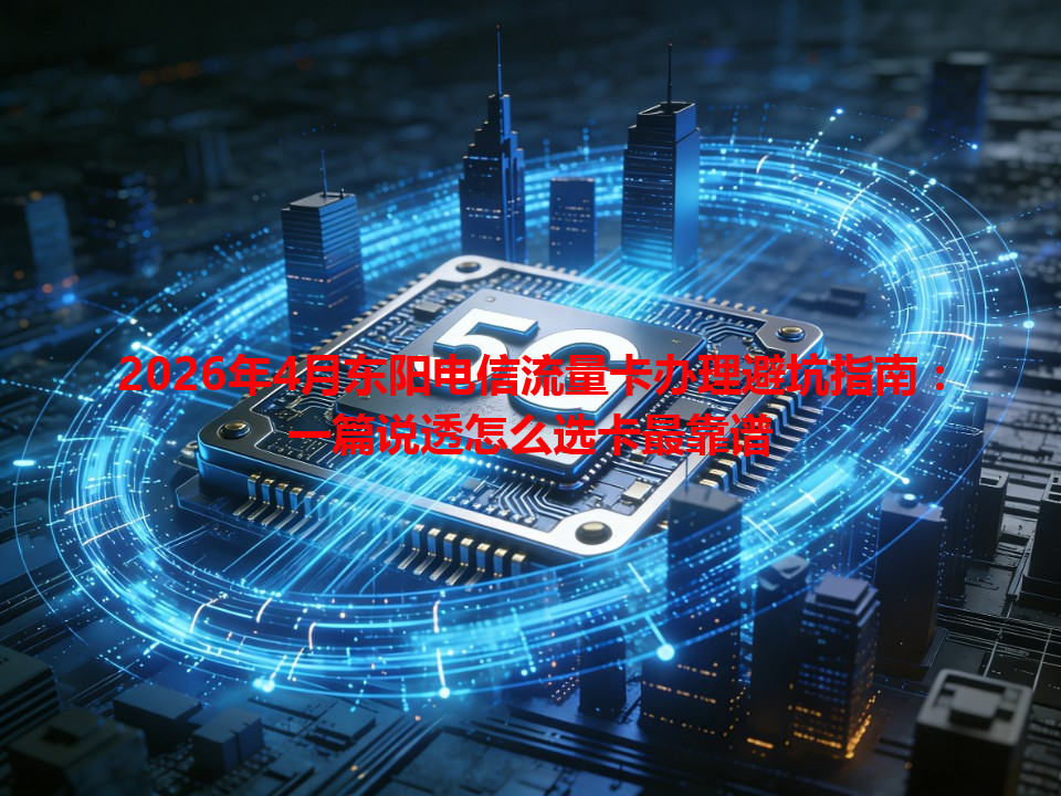 2026年4月东阳电信流量卡办理避坑指南：一篇说透怎么选卡最靠谱
