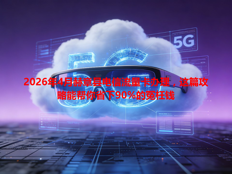 2026年4月赫章县电信流量卡办理，这篇攻略能帮你省下90%的冤枉钱