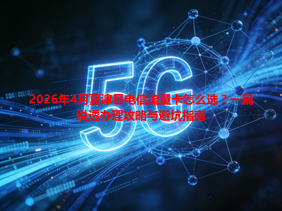 2026年4月夏津县电信流量卡怎么选？一篇说透办理攻略与避坑指南