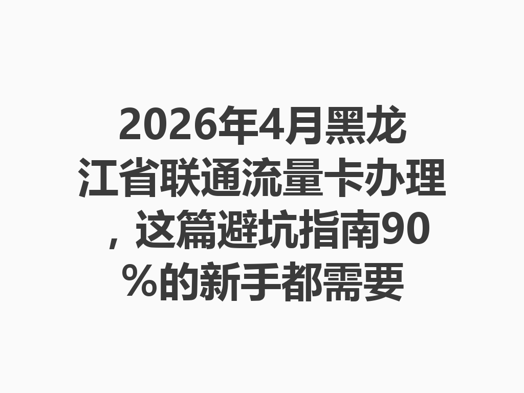 2026年4月黑龙江省联通流量卡办理，这篇避坑指南90%的新手都需要
