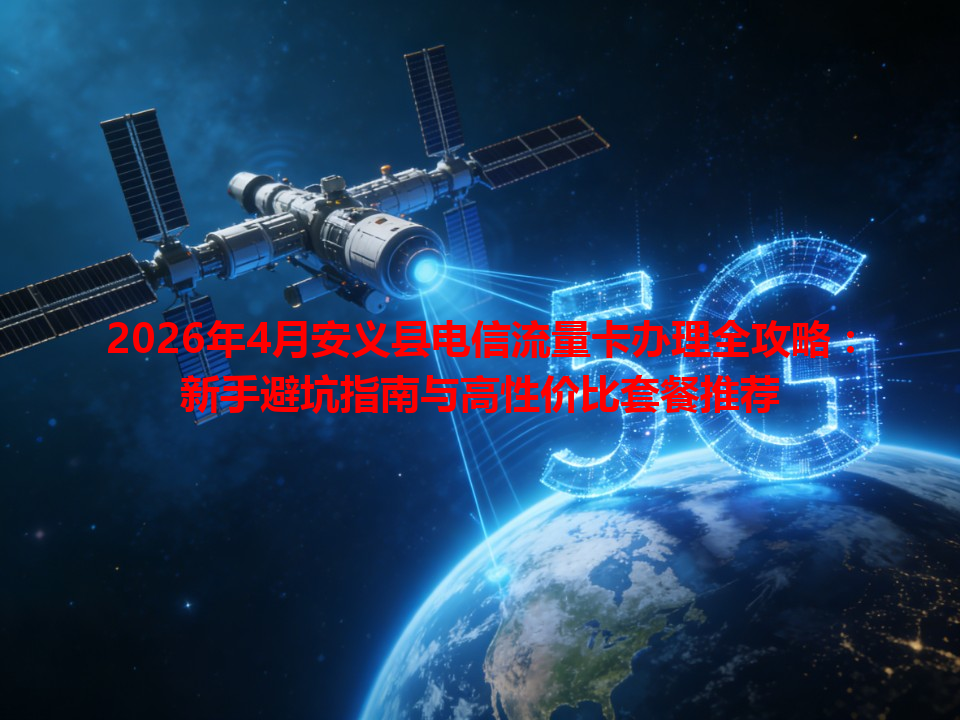 2026年4月安义县电信流量卡办理全攻略：新手避坑指南与高性价比套餐推荐