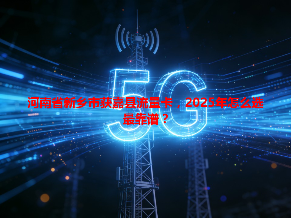 河南省新乡市获嘉县流量卡，2025年怎么选最靠谱？