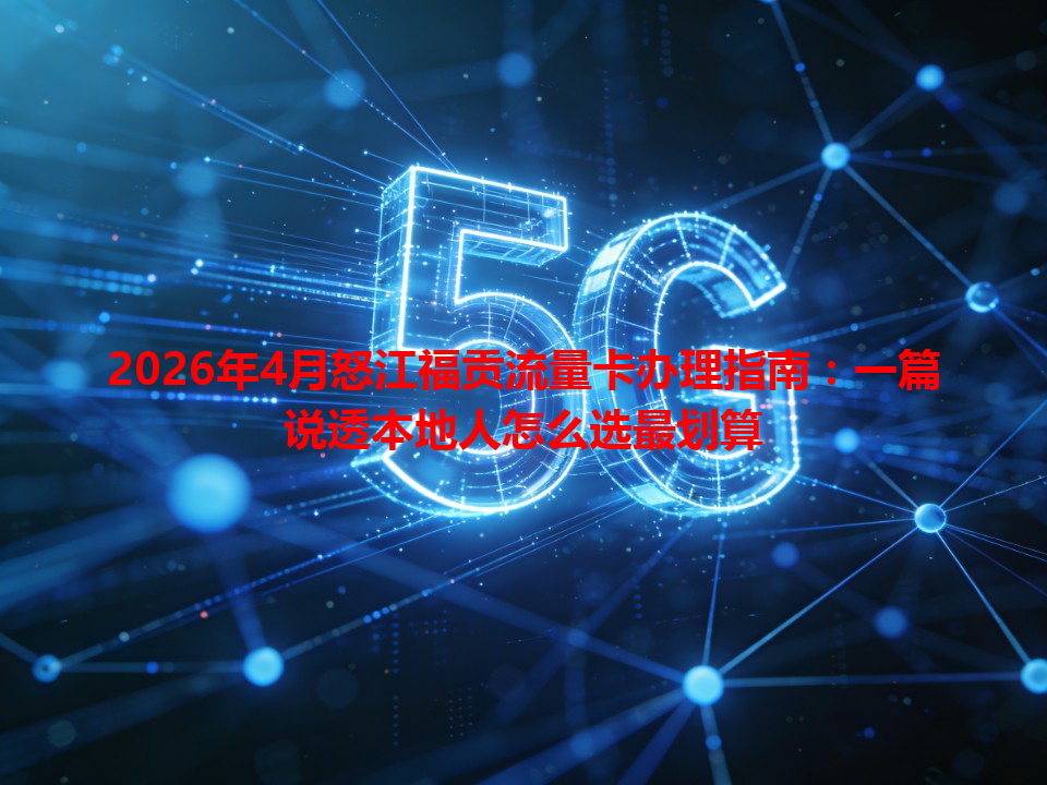 2026年4月怒江福贡流量卡办理指南：一篇说透本地人怎么选最划算