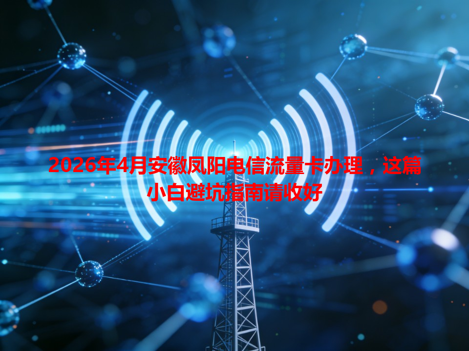 2026年4月安徽凤阳电信流量卡办理，这篇小白避坑指南请收好