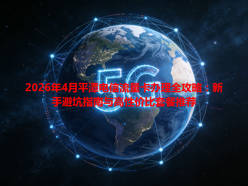 2026年4月平潭电信流量卡办理全攻略：新手避坑指南与高性价比套餐推荐