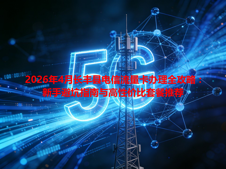 2026年4月长丰县电信流量卡办理全攻略：新手避坑指南与高性价比套餐推荐