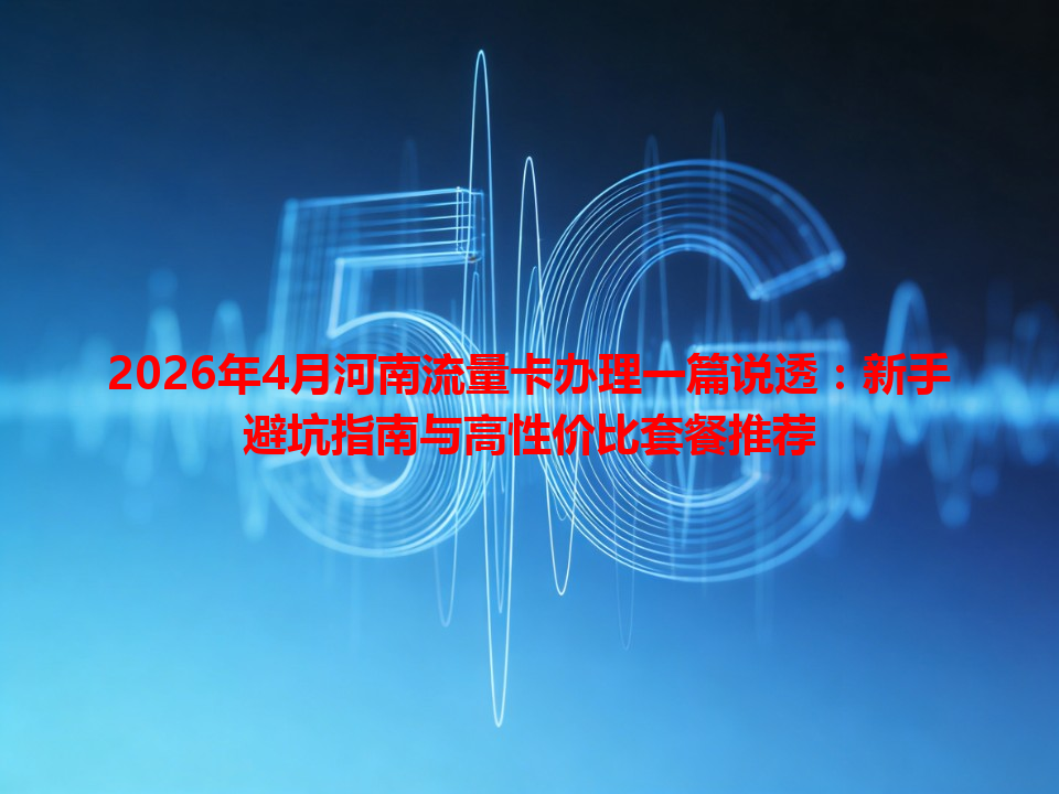 2026年4月河南流量卡办理一篇说透：新手避坑指南与高性价比套餐推荐