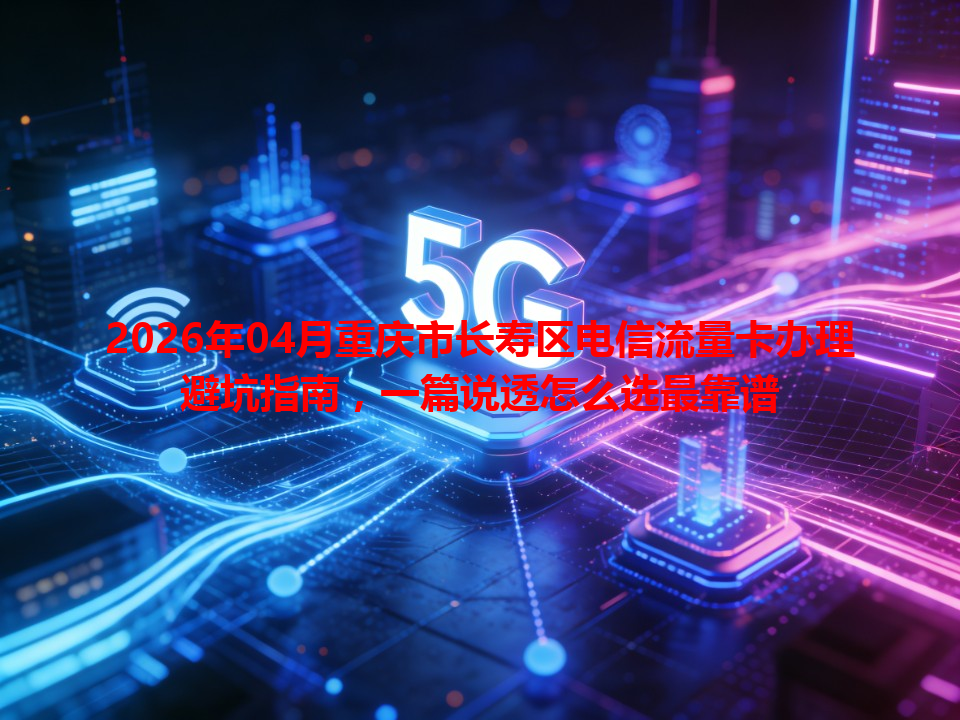 2026年04月重庆市长寿区电信流量卡办理避坑指南，一篇说透怎么选最靠谱