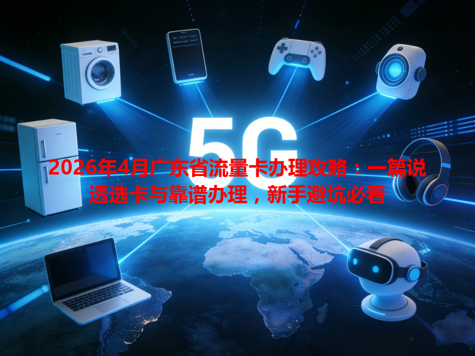 2026年4月广东省流量卡办理攻略：一篇说透选卡与靠谱办理，新手避坑必看