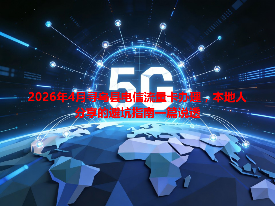 2026年4月寻乌县电信流量卡办理，本地人分享的避坑指南一篇说透