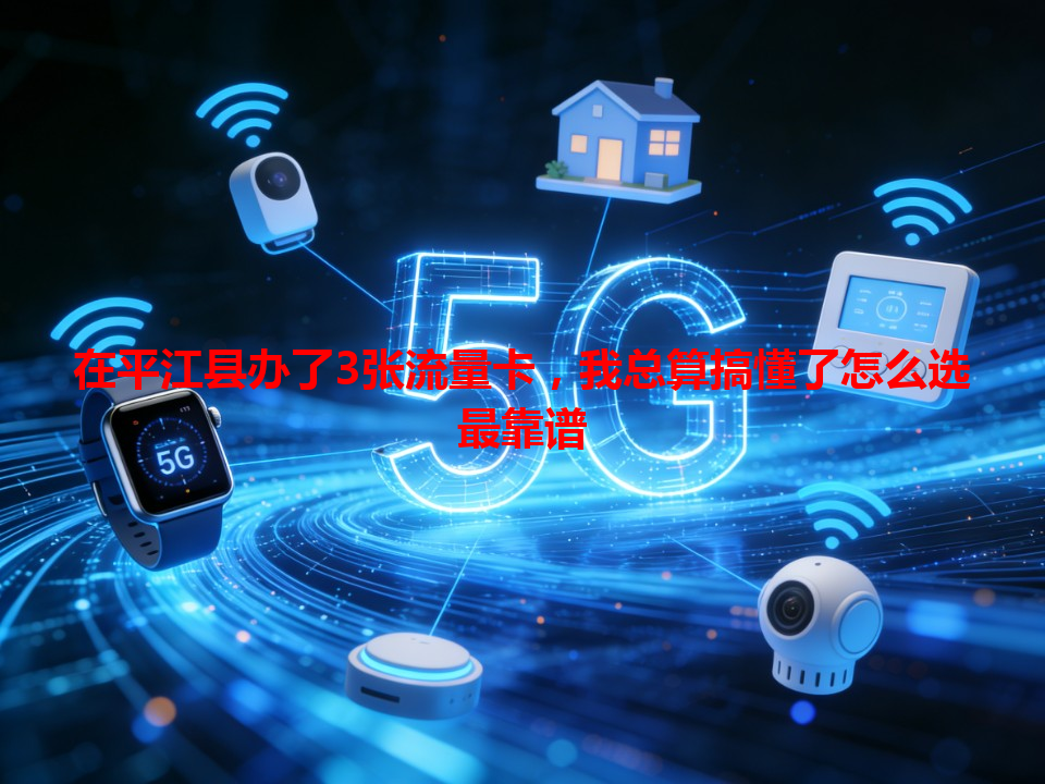 在平江县办了3张流量卡，我总算搞懂了怎么选最靠谱