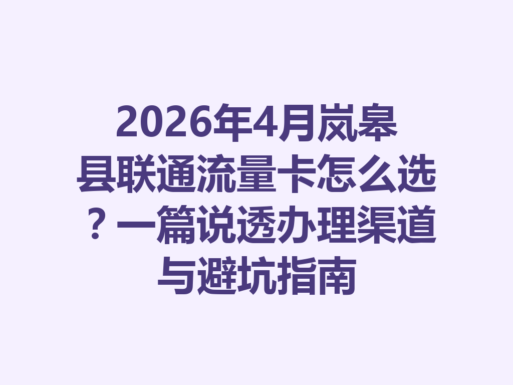 2026年4月岚皋县联通流量卡怎么选？一篇说透办理渠道与避坑指南